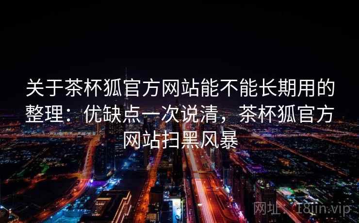 关于茶杯狐官方网站能不能长期用的整理：优缺点一次说清，茶杯狐官方网站扫黑风暴