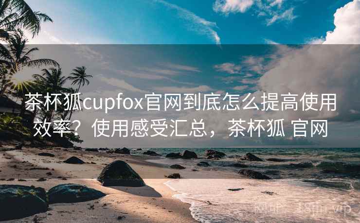 茶杯狐cupfox官网到底怎么提高使用效率？使用感受汇总，茶杯狐 官网