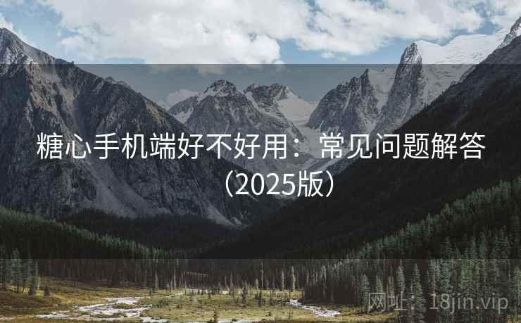 糖心手机端好不好用：常见问题解答（2025版）