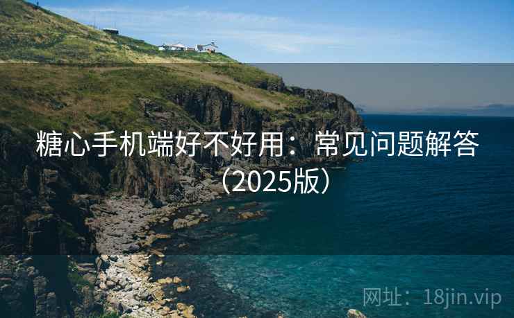 糖心手机端好不好用：常见问题解答（2025版）