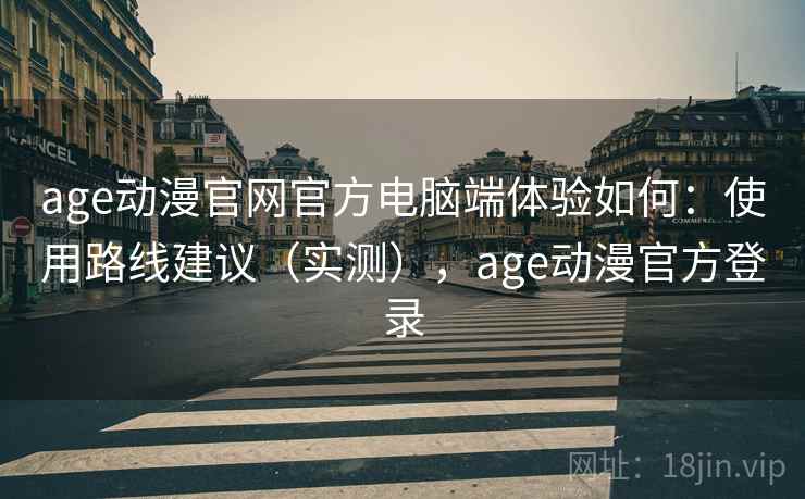 age动漫官网官方电脑端体验如何：使用路线建议（实测），age动漫官方登录