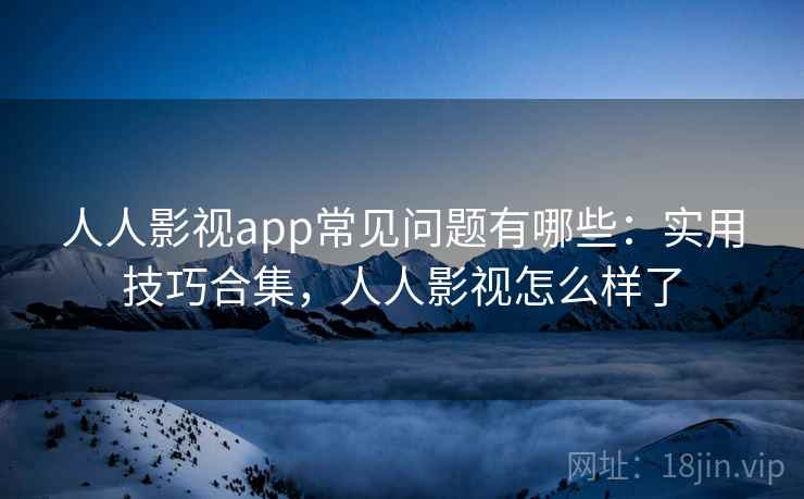 人人影视app常见问题有哪些：实用技巧合集，人人影视怎么样了