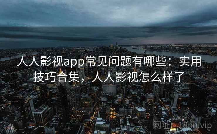 人人影视app常见问题有哪些：实用技巧合集，人人影视怎么样了