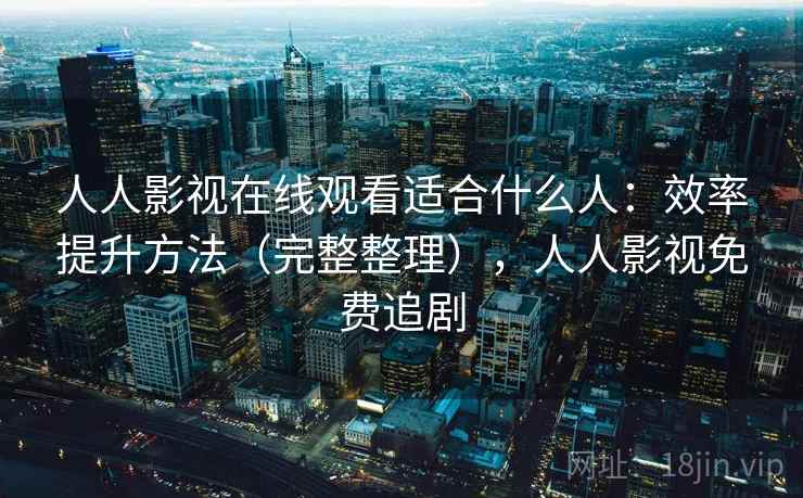 人人影视在线观看适合什么人：效率提升方法（完整整理），人人影视免费追剧
