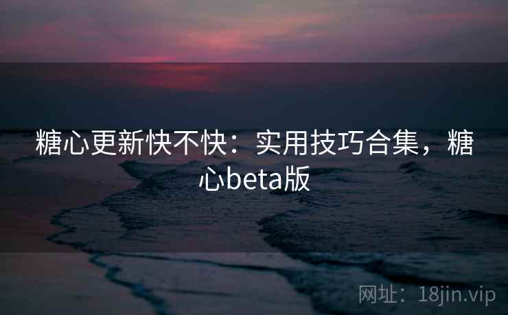 糖心更新快不快：实用技巧合集，糖心beta版