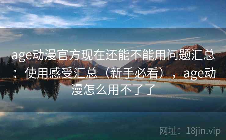 age动漫官方现在还能不能用问题汇总：使用感受汇总（新手必看），age动漫怎么用不了了