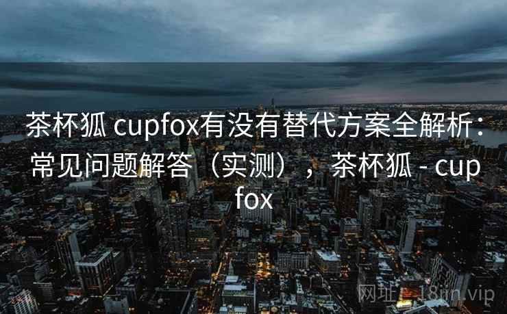 茶杯狐 cupfox有没有替代方案全解析:常见问题解答(实测),茶杯狐 - cupfox 茶杯狐 cupfox有没有替代方案全解析:常见问题解答(实测),茶杯狐 - cupfox