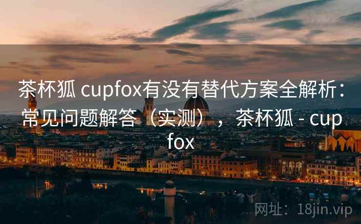 茶杯狐 cupfox有没有替代方案全解析：常见问题解答（实测），茶杯狐 - cupfox