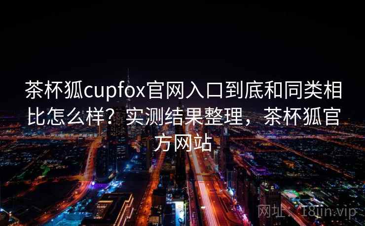 茶杯狐cupfox官网入口到底和同类相比怎么样?实测结果整理,茶杯狐官方网站 茶杯狐cupfox官网入口到底和同类相比怎么样?实测结果整理,茶杯狐官方网站
