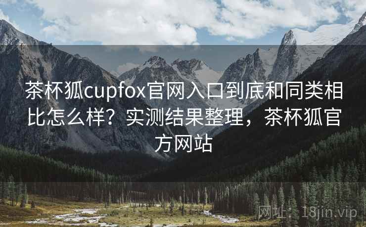 茶杯狐cupfox官网入口到底和同类相比怎么样？实测结果整理，茶杯狐官方网站