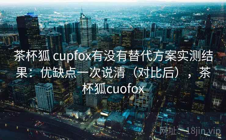 茶杯狐 cupfox有没有替代方案实测结果：优缺点一次说清（对比后），茶杯狐cuofox