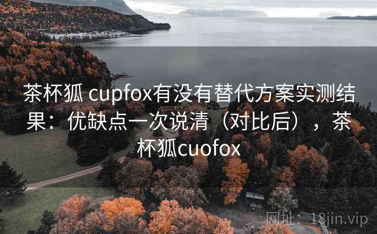茶杯狐 cupfox有没有替代方案实测结果：优缺点一次说清（对比后），茶杯狐cuofox
