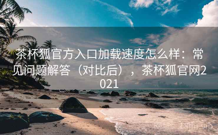 茶杯狐官方入口加载速度怎么样：常见问题解答（对比后），茶杯狐官网2021