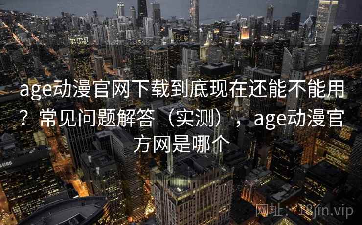 age动漫官网下载到底现在还能不能用？常见问题解答（实测），age动漫官方网是哪个