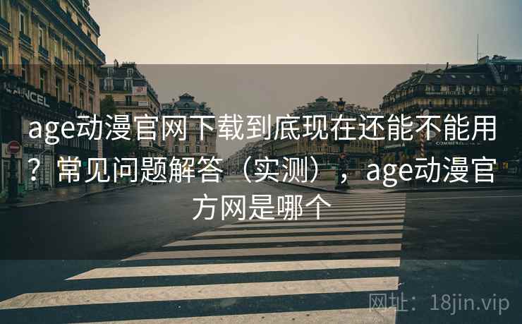 age动漫官网下载到底现在还能不能用？常见问题解答（实测），age动漫官方网是哪个