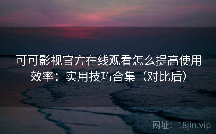 可可影视官方在线观看怎么提高使用效率：实用技巧合集（对比后）