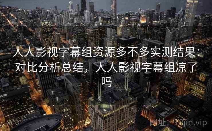 人人影视字幕组资源多不多实测结果：对比分析总结，人人影视字幕组凉了吗