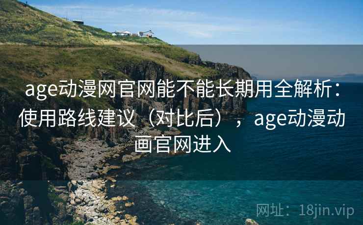 age动漫网官网能不能长期用全解析：使用路线建议（对比后），age动漫动画官网进入