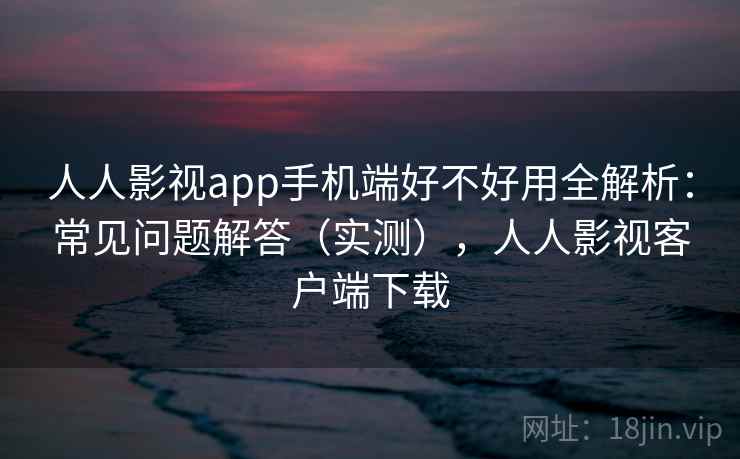 人人影视app手机端好不好用全解析：常见问题解答（实测），人人影视客户端下载