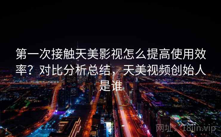 第一次接触天美影视怎么提高使用效率？对比分析总结，天美视频创始人是谁