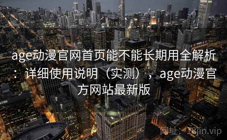 age动漫官网首页能不能长期用全解析：详细使用说明（实测），age动漫官方网站最新版