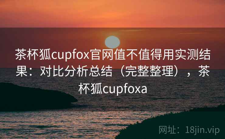 茶杯狐cupfox官网值不值得用实测结果：对比分析总结（完整整理），茶杯狐cupfoxa