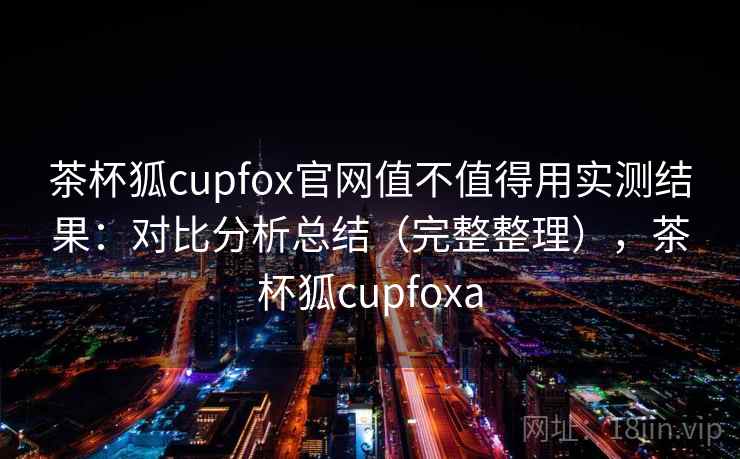 茶杯狐cupfox官网值不值得用实测结果：对比分析总结（完整整理），茶杯狐cupfoxa