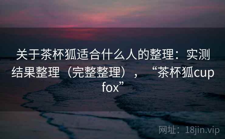 关于茶杯狐适合什么人的整理：实测结果整理（完整整理），“茶杯狐cupfox”