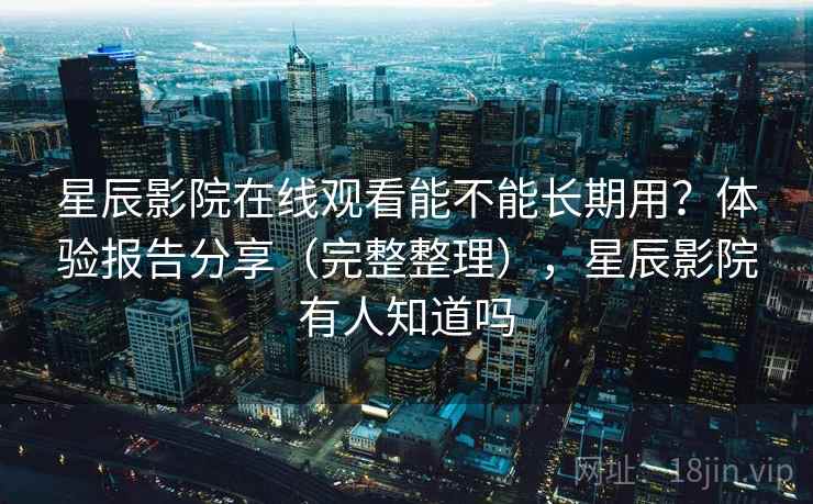 星辰影院在线观看能不能长期用？体验报告分享（完整整理），星辰影院有人知道吗