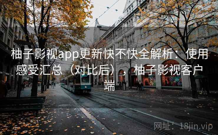 柚子影视app更新快不快全解析：使用感受汇总（对比后），柚子影视客户端