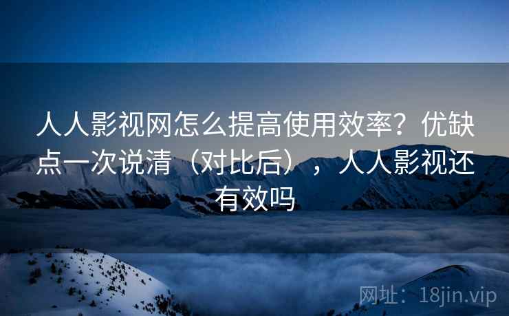 人人影视网怎么提高使用效率？优缺点一次说清（对比后），人人影视还有效吗