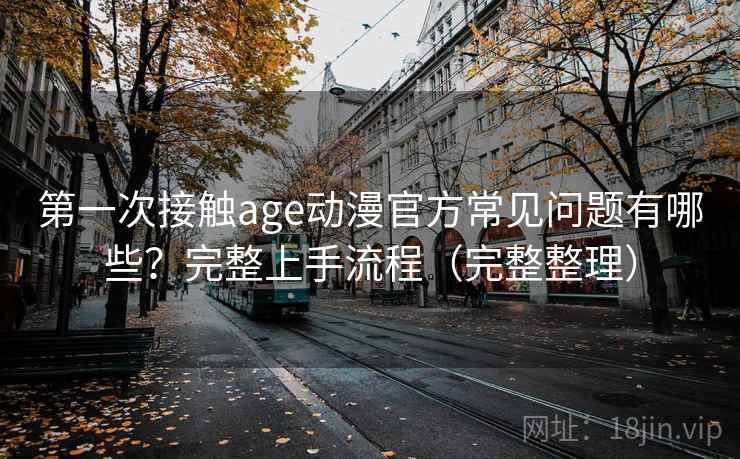 第一次接触age动漫官方常见问题有哪些？完整上手流程（完整整理）