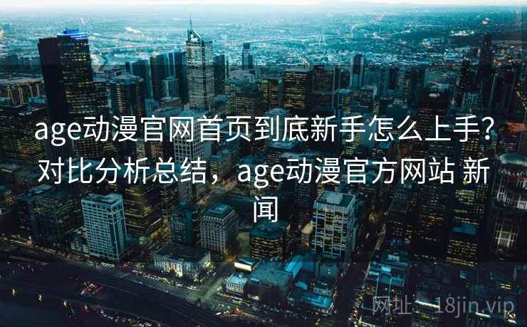 age动漫官网首页到底新手怎么上手？对比分析总结，age动漫官方网站 新闻
