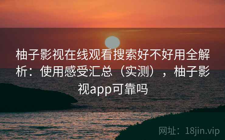 柚子影视在线观看搜索好不好用全解析：使用感受汇总（实测），柚子影视app可靠吗