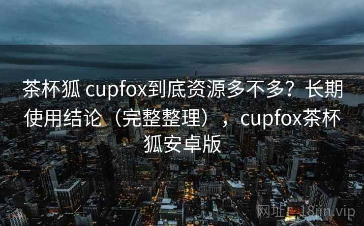 茶杯狐 cupfox到底资源多不多？长期使用结论（完整整理），cupfox茶杯狐安卓版