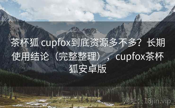 茶杯狐 cupfox到底资源多不多？长期使用结论（完整整理），cupfox茶杯狐安卓版