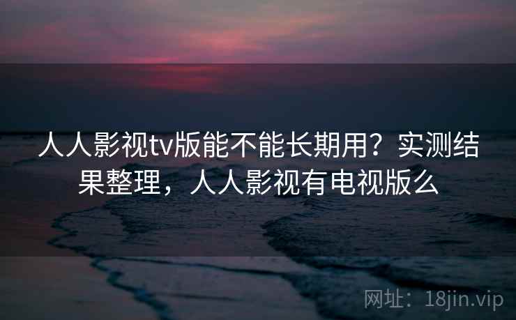 人人影视tv版能不能长期用？实测结果整理，人人影视有电视版么