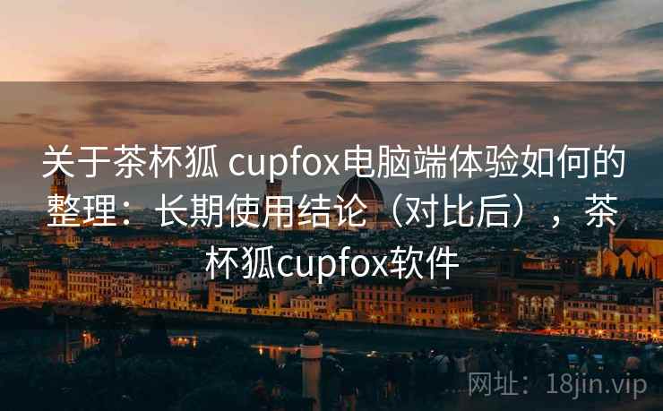 关于茶杯狐 cupfox电脑端体验如何的整理：长期使用结论（对比后），茶杯狐cupfox软件