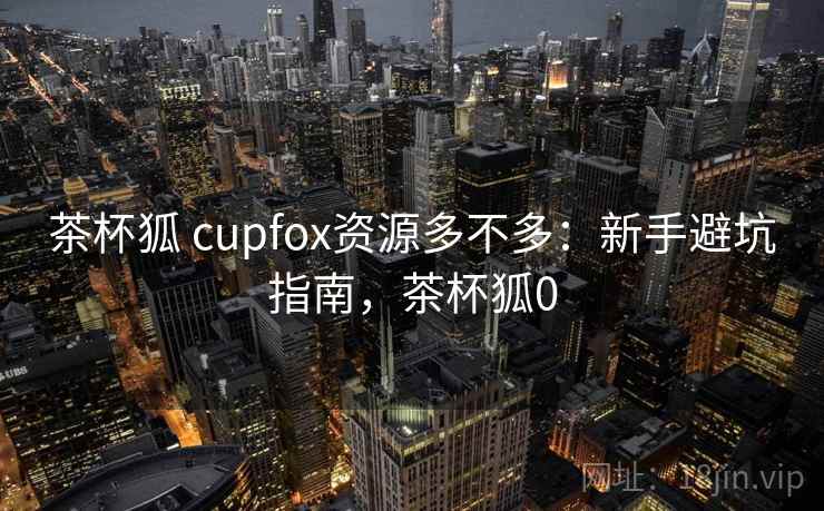 茶杯狐 cupfox资源多不多：新手避坑指南，茶杯狐0