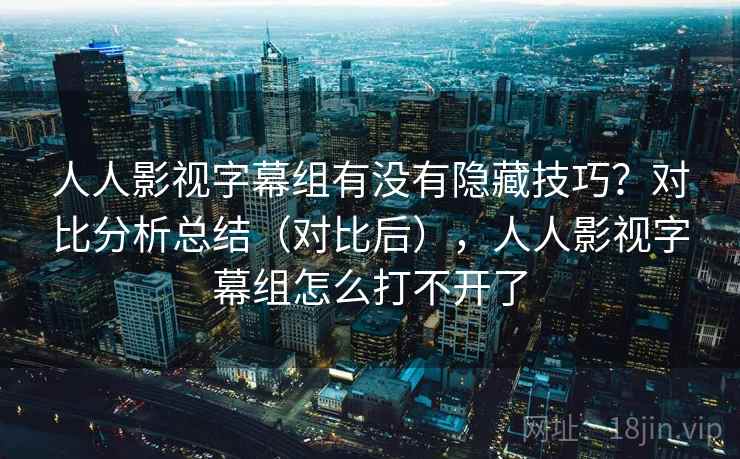人人影视字幕组有没有隐藏技巧？对比分析总结（对比后），人人影视字幕组怎么打不开了