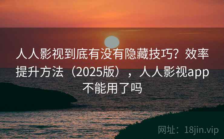 人人影视到底有没有隐藏技巧？效率提升方法（2025版），人人影视app不能用了吗
