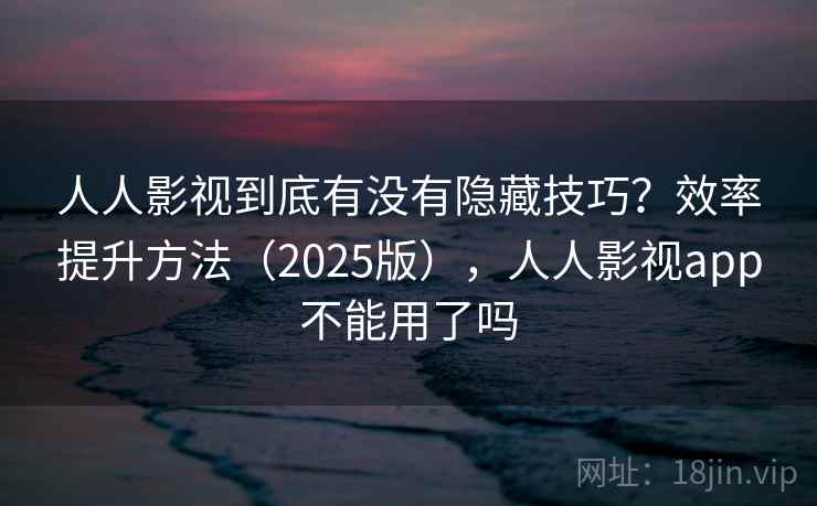 人人影视到底有没有隐藏技巧？效率提升方法（2025版），人人影视app不能用了吗