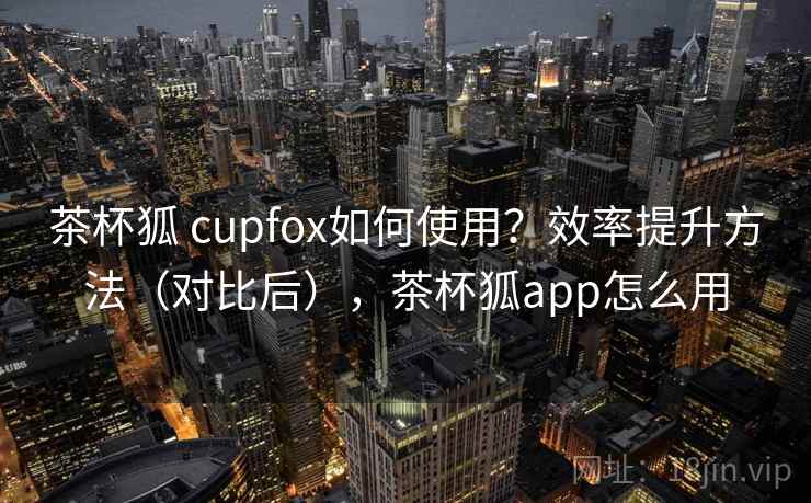 茶杯狐 cupfox如何使用？效率提升方法（对比后），茶杯狐app怎么用