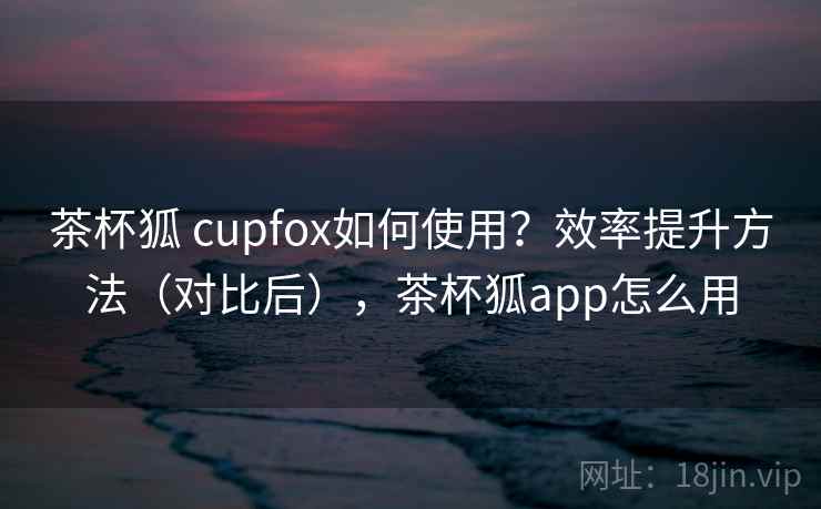 茶杯狐 cupfox如何使用？效率提升方法（对比后），茶杯狐app怎么用