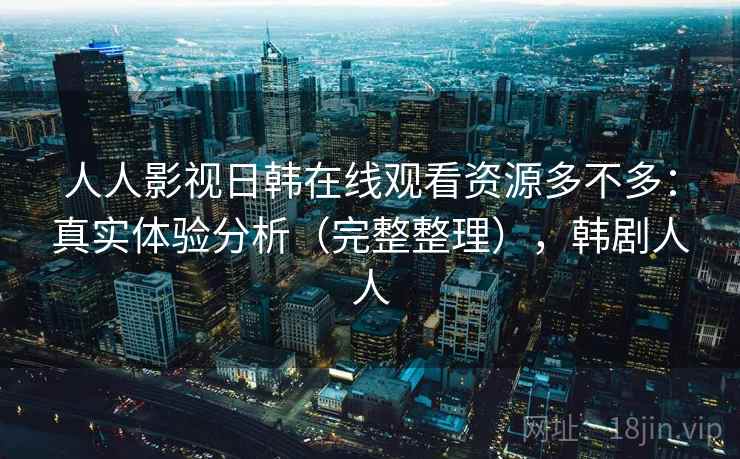 人人影视日韩在线观看资源多不多：真实体验分析（完整整理），韩剧人人