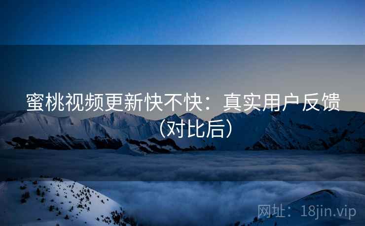 蜜桃视频更新快不快：真实用户反馈（对比后）