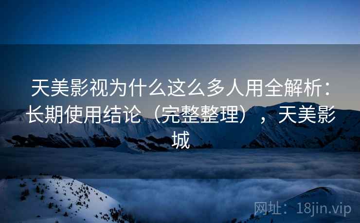 天美影视为什么这么多人用全解析：长期使用结论（完整整理），天美影城