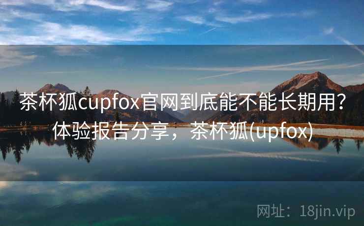 茶杯狐cupfox官网到底能不能长期用？体验报告分享，茶杯狐(upfox)