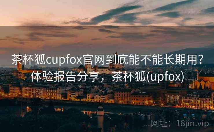 茶杯狐cupfox官网到底能不能长期用？体验报告分享，茶杯狐(upfox)