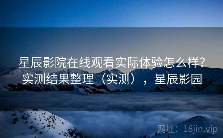 星辰影院在线观看实际体验怎么样？实测结果整理（实测），星辰影园